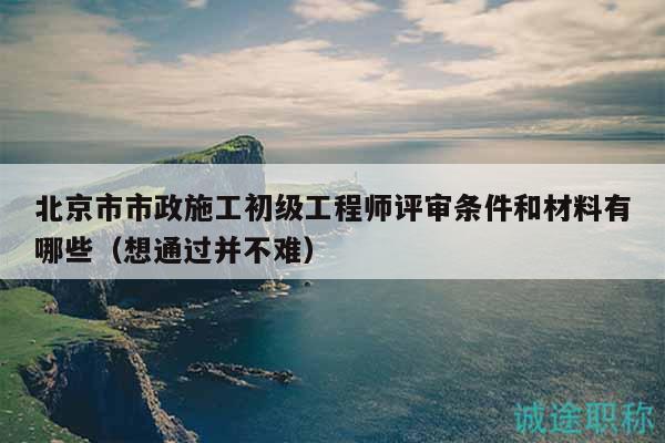 北京市市政施工初级工程师评审条件和材料有哪些（想通过并不难）