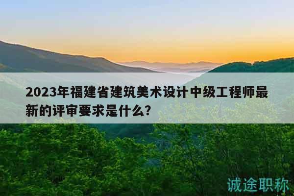 2023年福建省建筑美术设计中级工程师最新的评审要求是什么？