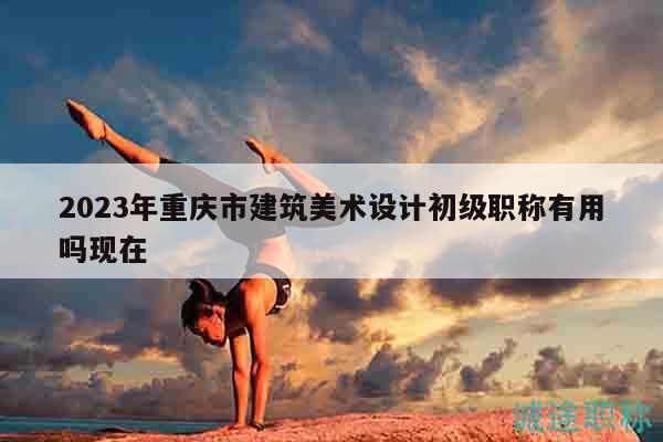 2023年重庆市建筑美术设计初级职称有用吗现在
