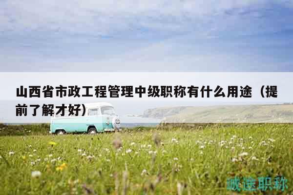 山西省市政工程管理中级职称有什么用途（提前了解才好）