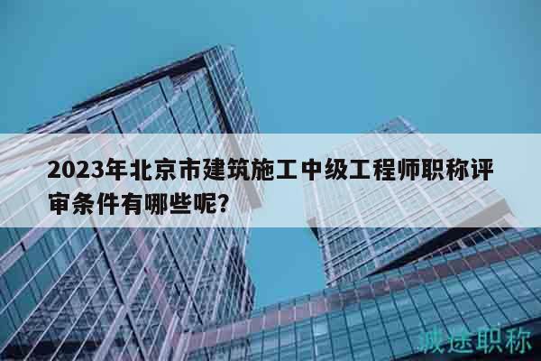 2023年北京市建筑施工中级工程师职称评审条件有哪些呢？