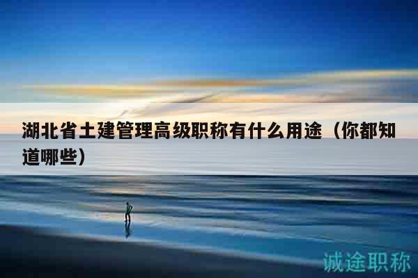 湖北省土建管理高级职称有什么用途（你都知道哪些）