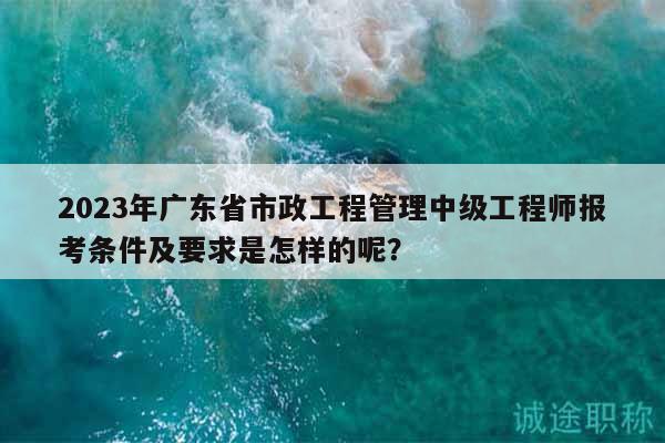 2023年广东省市政工程管理中级工程师报考条件及要求是怎样的呢？