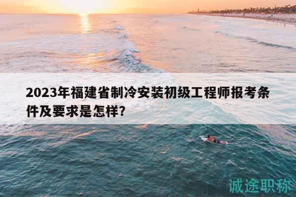 2023年福建省制冷安装初级工程师报考条件及要求是怎样？