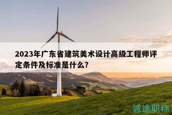 2023年广东省建筑美术设计高级工程师评定条件及标准是什么？