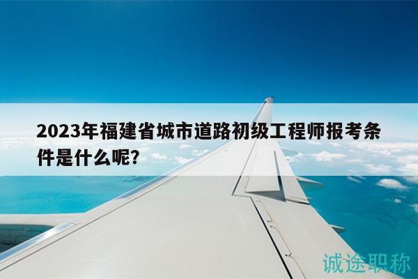 2023年福建省城市道路初级工程师报考条件是什么呢？