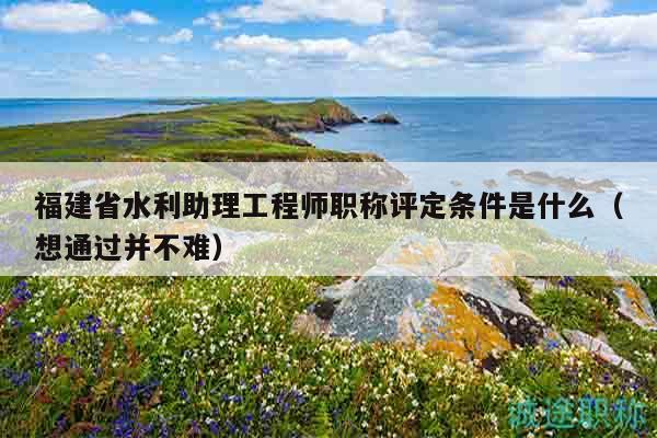 福建省水利助理工程师职称评定条件是什么（想通过并不难）