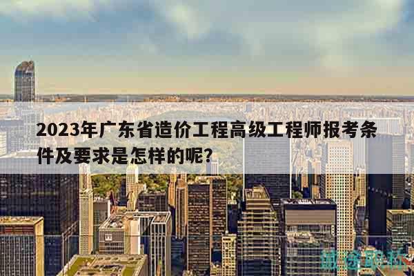 2023年广东省造价工程高级工程师报考条件及要求是怎样的呢？