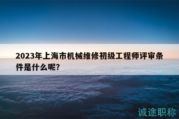 2023年上海市机械维修初级工程师评审条件是什么呢？