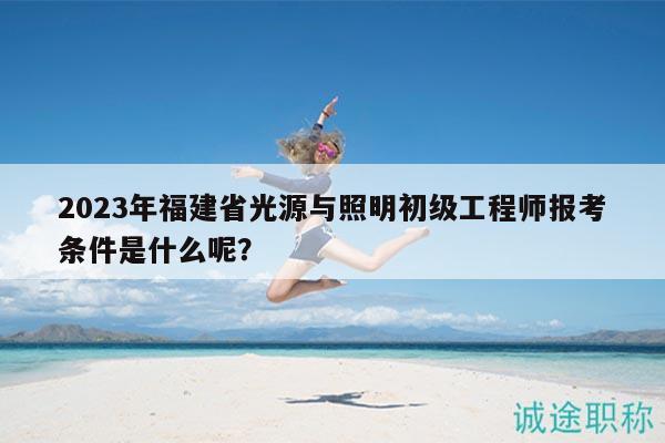 2023年福建省光源与照明初级工程师报考条件是什么呢？