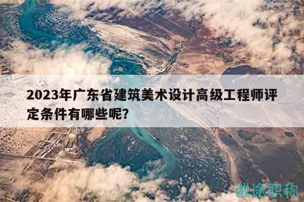 2023年广东省建筑美术设计高级工程师评定条件有哪些呢？