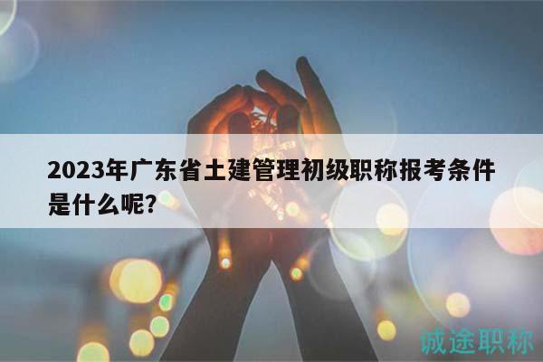 2023年广东省土建管理初级职称报考条件是什么呢？