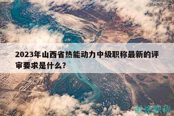 2023年山西省热能动力中级职称最新的评审要求是什么？