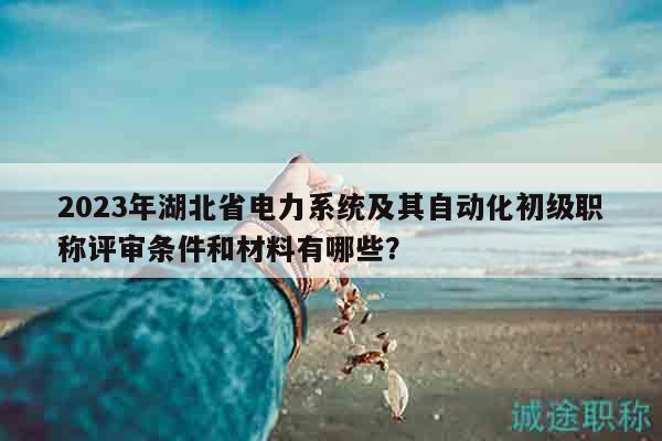 2023年湖北省电力系统及其自动化初级职称评审条件和材料有哪些？