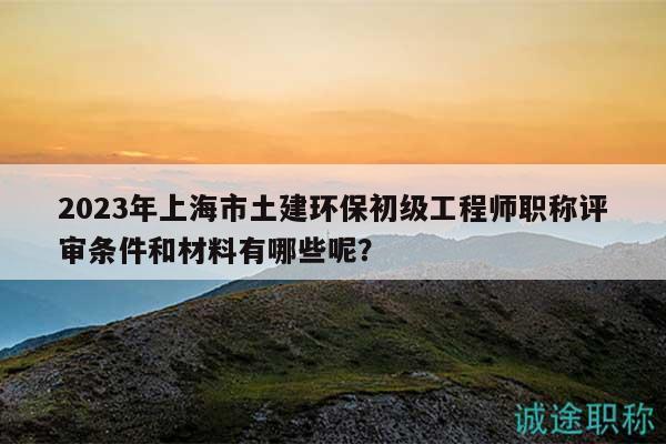 2023年上海市土建环保初级工程师职称评审条件和材料有哪些呢？