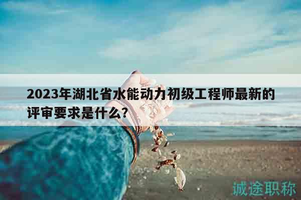 2023年湖北省水能动力初级工程师最新的评审要求是什么？
