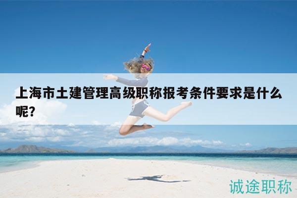上海市土建管理高级职称报考条件要求是什么呢？
