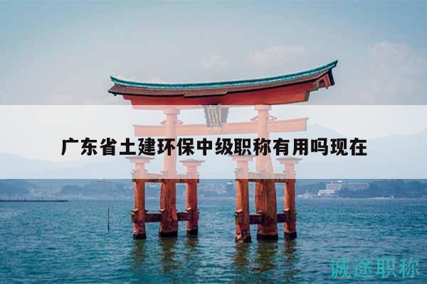 广东省土建环保中级职称有用吗现在