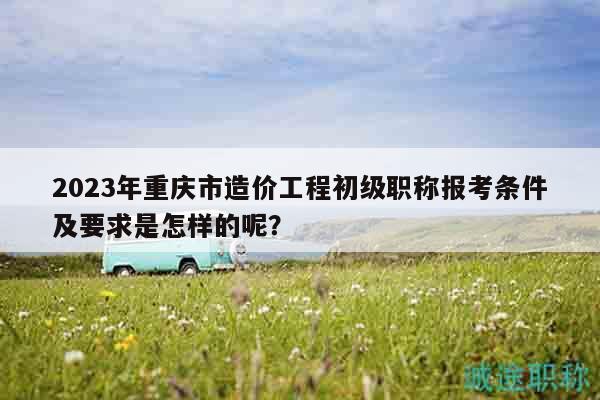 2023年重庆市造价工程初级职称报考条件及要求是怎样的呢？
