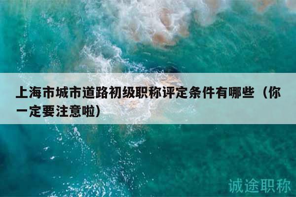 上海市城市道路初级职称评定条件有哪些（你一定要注意啦）