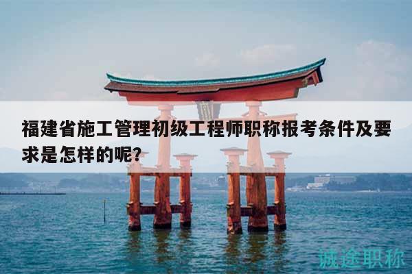 福建省施工管理初级工程师职称报考条件及要求是怎样的呢？