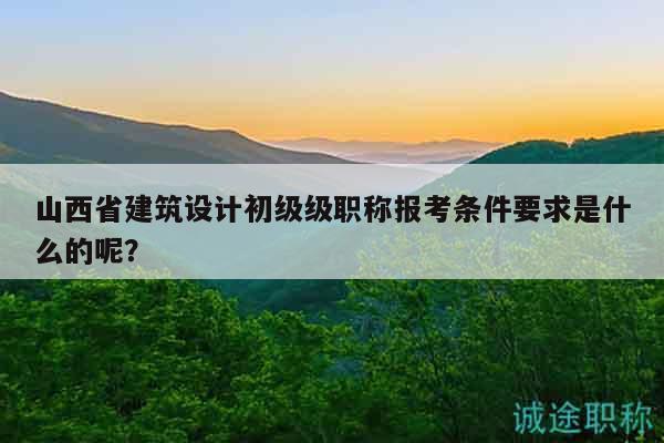 山西省建筑设计初级级职称报考条件要求是什么的呢？