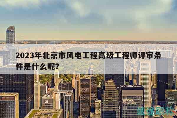 2023年北京市风电工程高级工程师评审条件是什么呢？