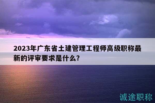2023年广东省土建管理工程师高级职称最新的评审要求是什么？