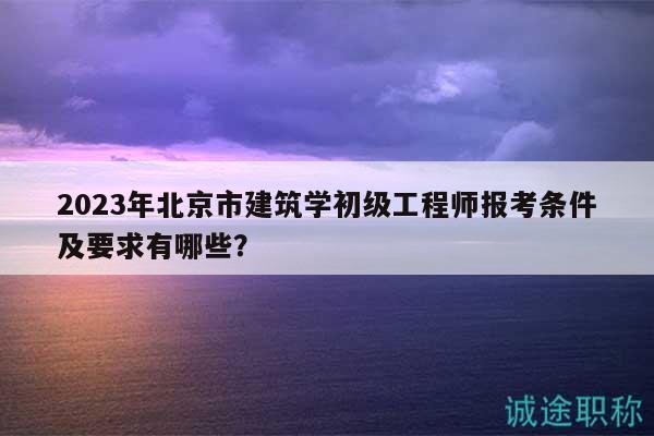 2023年北京市建筑学初级工程师报考条件及要求有哪些？