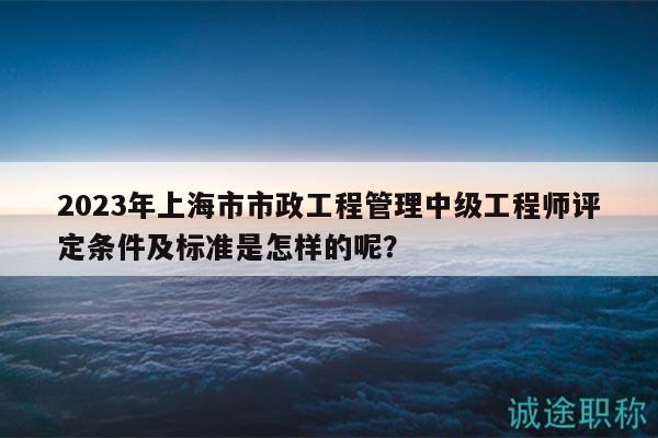 2023年上海市市政工程管理中级工程师评定条件及标准是怎样的呢？