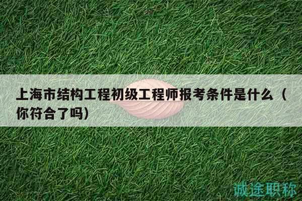 上海市结构工程初级工程师报考条件是什么（你符合了吗）
