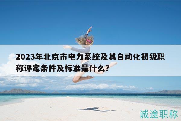 2023年北京市电力系统及其自动化初级职称评定条件及标准是什么？