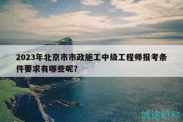 2023年北京市市政施工中级工程师报考条件要求有哪些呢？