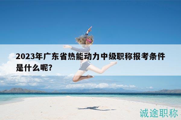 2023年广东省热能动力中级职称报考条件是什么呢？