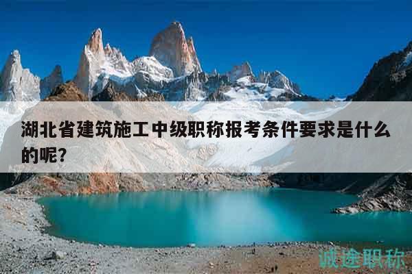 湖北省建筑施工中级职称报考条件要求是什么的呢？