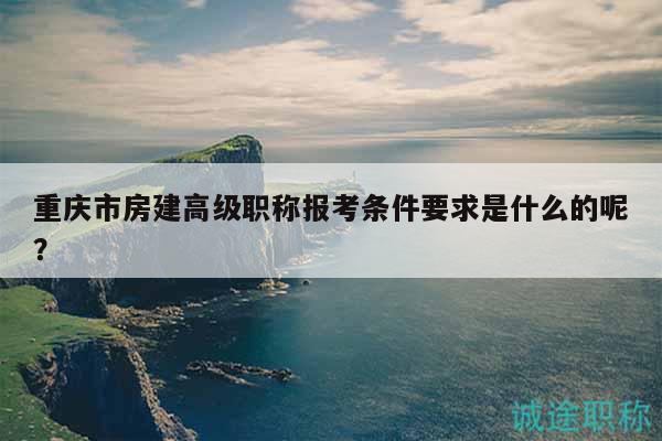 重庆市房建高级职称报考条件要求是什么的呢？
