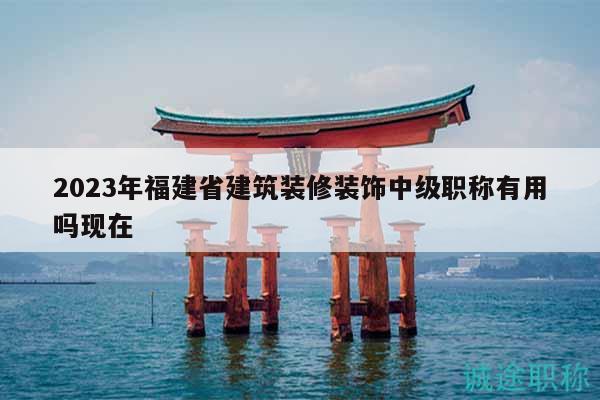 2023年福建省建筑装修装饰中级职称有用吗现在