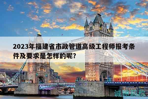 2023年福建省市政管道高级工程师报考条件及要求是怎样的呢？