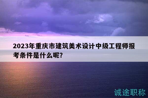 2023年重庆市建筑美术设计中级工程师报考条件是什么呢？