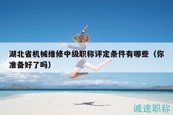 湖北省机械维修中级职称评定条件有哪些（你准备好了吗）