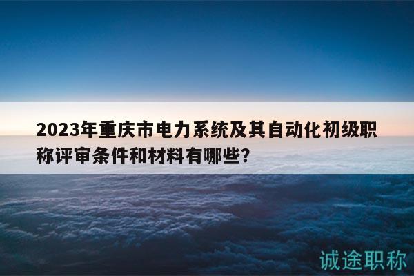 2023年重庆市电力系统及其自动化初级职称评审条件和材料有哪些？