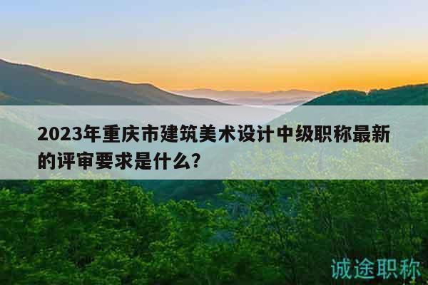 2023年重庆市建筑美术设计中级职称最新的评审要求是什么？