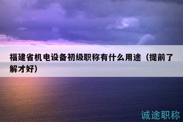 福建省机电设备初级职称有什么用途（提前了解才好）