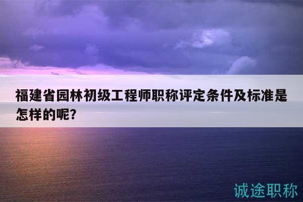 福建省园林初级工程师职称评定条件及标准是怎样的呢？