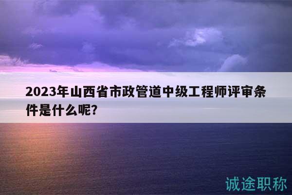 2023年山西省市政管道中级工程师评审条件是什么呢？