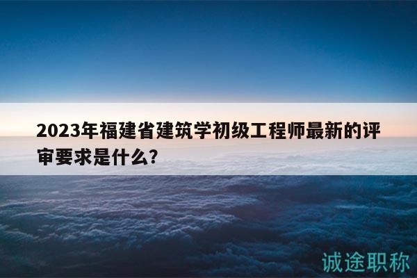2023年福建省建筑学初级工程师最新的评审要求是什么？