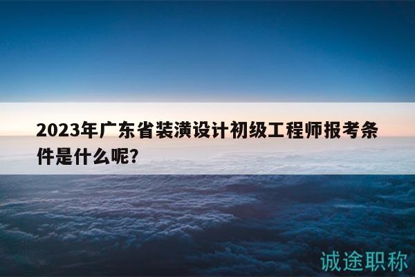 2023年广东省装潢设计初级工程师报考条件是什么呢？