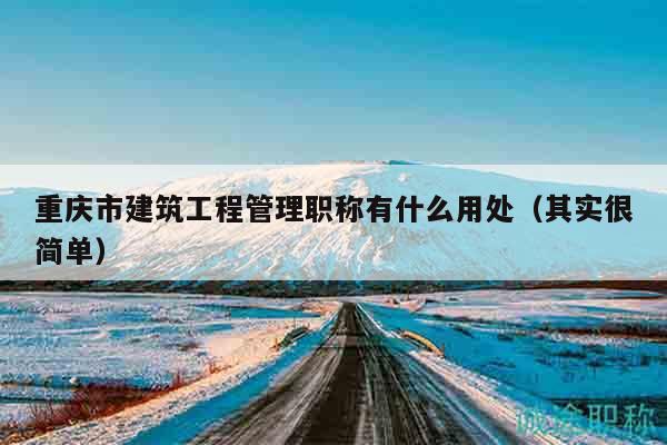 重庆市建筑工程管理职称有什么用处（其实很简单）