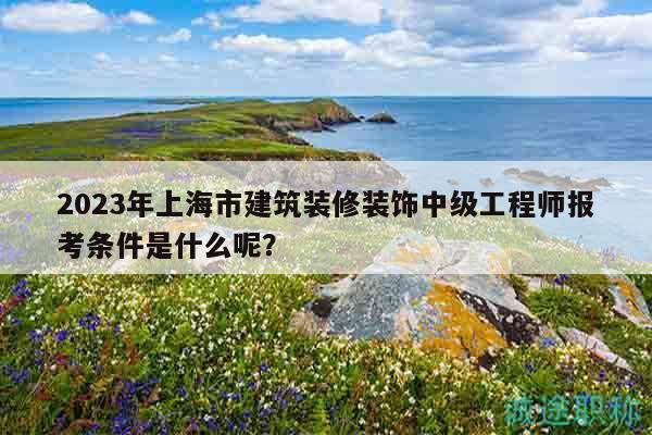 2023年上海市建筑装修装饰中级工程师报考条件是什么呢？