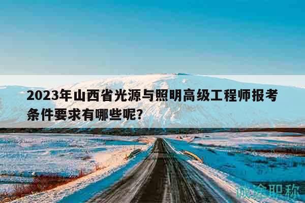 2023年山西省光源与照明高级工程师报考条件要求有哪些呢？